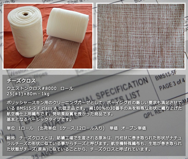 チーズクロス
ウエストンクロス#8000  ロール　25(±1)×80m・1kg ポリッシャースキン用のクリーニングガーゼとして、ボーイング社の厳しい要求も満足させているBMS15-5 F class A の認定品です。 綿100%の30番手の糸を特殊な形状に織り上げた航空機仕上用織布です。発明奨励賞を授かった商品です。基本となるベーシックタイプです。単位　1ロール（出荷単位　1ケース　12ロール入り）単価　オープン単価　総称　チーズクロスとは、紡績工場で生産される原糸は、円柱状に巻き取られた形状がナチュラルチーズの形状に似ている事からチーズと呼びます。航空機特殊織布も、生地が巻き取られた状態がチーズ（原糸）に似ていることから、チーズクロスと呼ばれています。